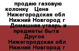 продаю газовую колонку › Цена ­ 15 000 - Нижегородская обл., Нижний Новгород г. Домашняя утварь и предметы быта » Другое   . Нижегородская обл.,Нижний Новгород г.